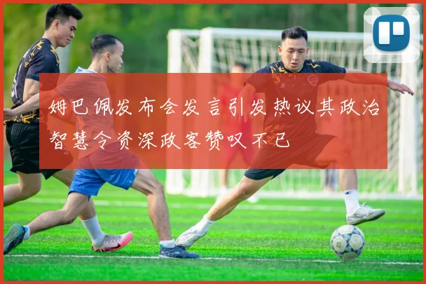 姆巴佩发布会发言引发热议其政治智慧令资深政客赞叹不已