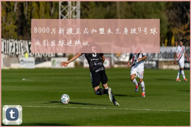 8000万新援正式加盟米兰身披9号球衣引发球迷热议