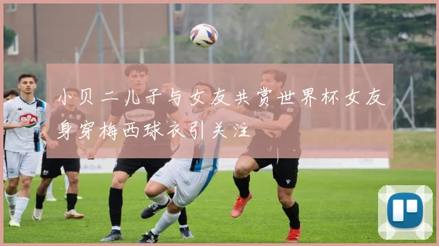 小贝二儿子与女友共赏世界杯女友身穿梅西球衣引关注