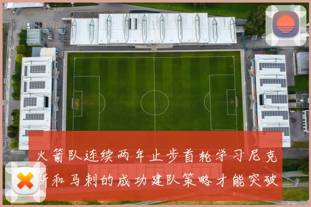 火箭队连续两年止步首轮学习尼克斯和马刺的成功建队策略才能突破瓶颈
