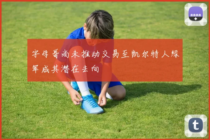 字母哥尚未推动交易至凯尔特人绿军成其潜在去向